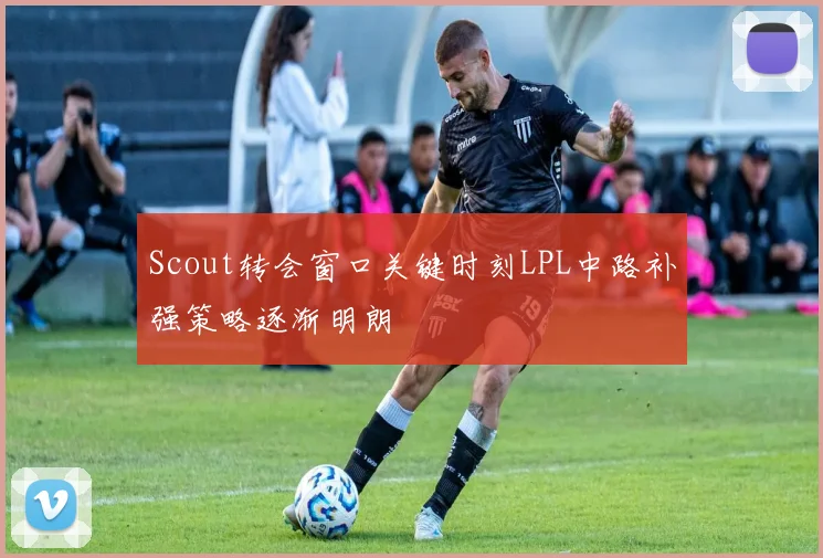 Scout转会窗口关键时刻LPL中路补强策略逐渐明朗