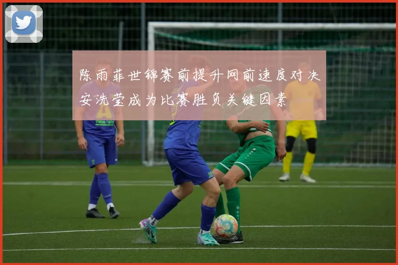 陈雨菲世锦赛前提升网前速度对决安洗莹成为比赛胜负关键因素
