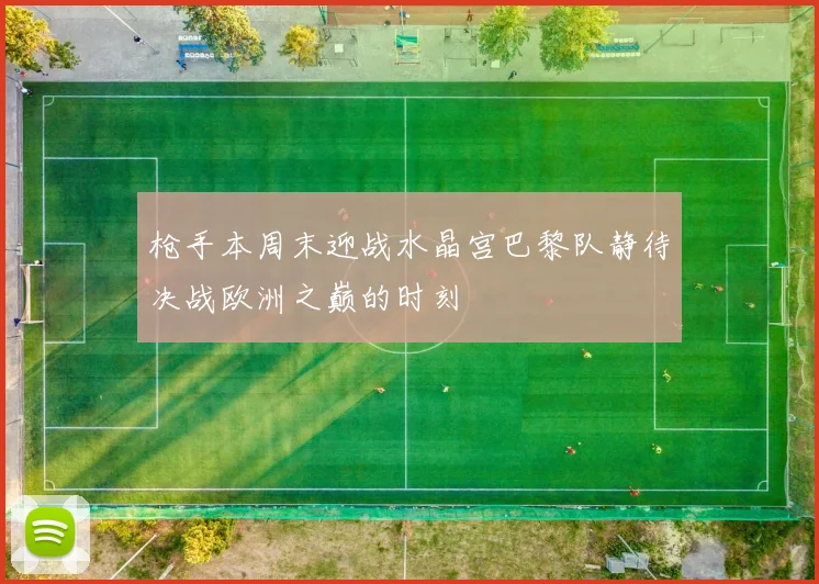 枪手本周末迎战水晶宫巴黎队静待决战欧洲之巅的时刻