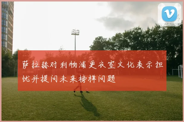萨拉赫对利物浦更衣室文化表示担忧并提问未来榜样问题