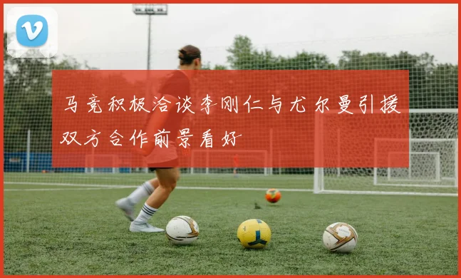 马竞积极洽谈李刚仁与尤尔曼引援双方合作前景看好