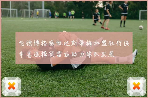 伦德博格感慨达斯蒂梅加盟独行侠幸喜选择莫雷兹助力球队发展