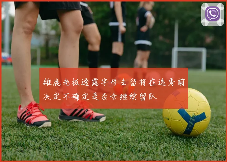 雄鹿老板透露字母去留将在选秀前决定不确定是否会继续留队