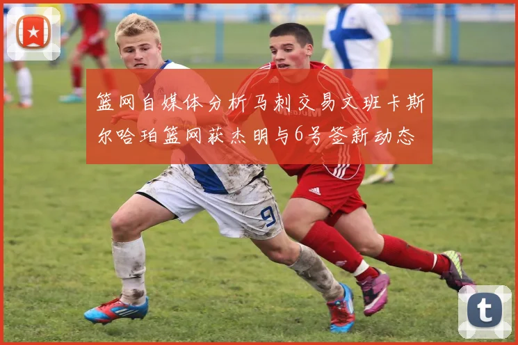 篮网自媒体分析马刺交易文班卡斯尔哈珀篮网获杰明与6号签新动态