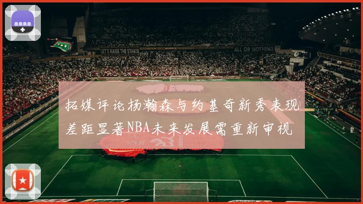 拓媒评论杨瀚森与约基奇新秀表现差距显著NBA未来发展需重新审视
