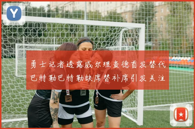 勇士记者透露威尔理查德首发替代巴特勒巴特勒缺席替补席引发关注