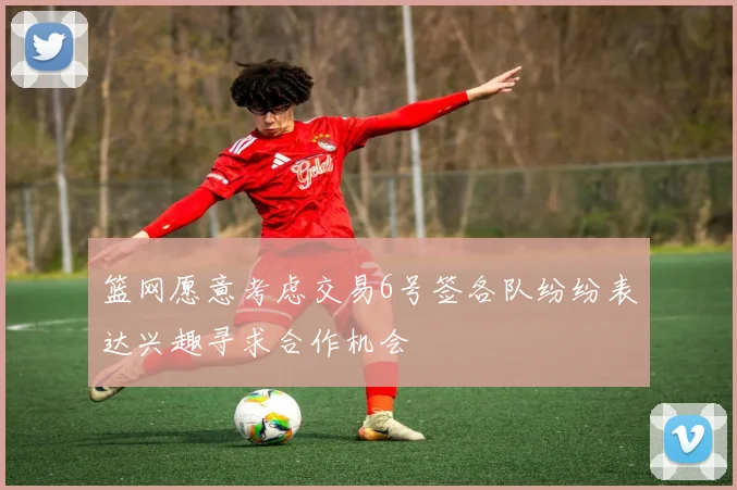 篮网愿意考虑交易6号签各队纷纷表达兴趣寻求合作机会