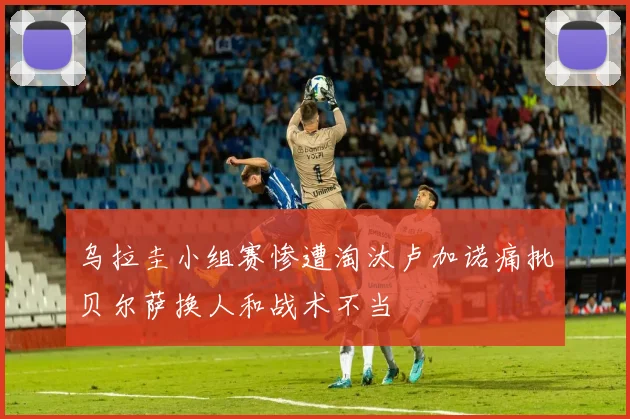 乌拉圭小组赛惨遭淘汰卢加诺痛批贝尔萨换人和战术不当