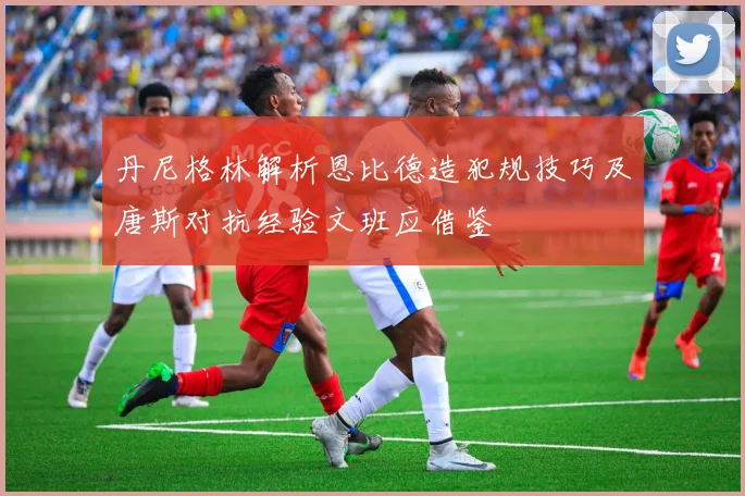 丹尼格林解析恩比德造犯规技巧及唐斯对抗经验文班应借鉴