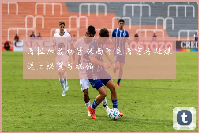 马拉加成功晋级西甲皇马官方社媒送上祝贺与祝福