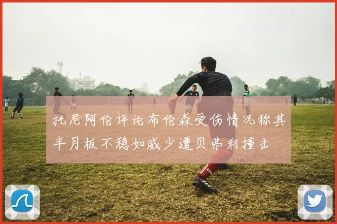 托尼阿伦评论布伦森受伤情况称其半月板不稳如威少遭贝弗利撞击