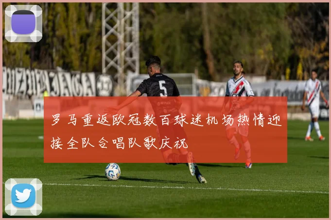 罗马重返欧冠数百球迷机场热情迎接全队合唱队歌庆祝