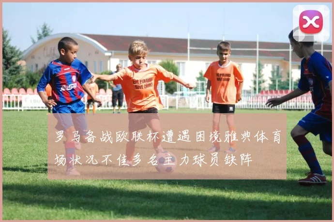 罗马备战欧联杯遭遇困境雅典体育场状况不佳多名主力球员缺阵