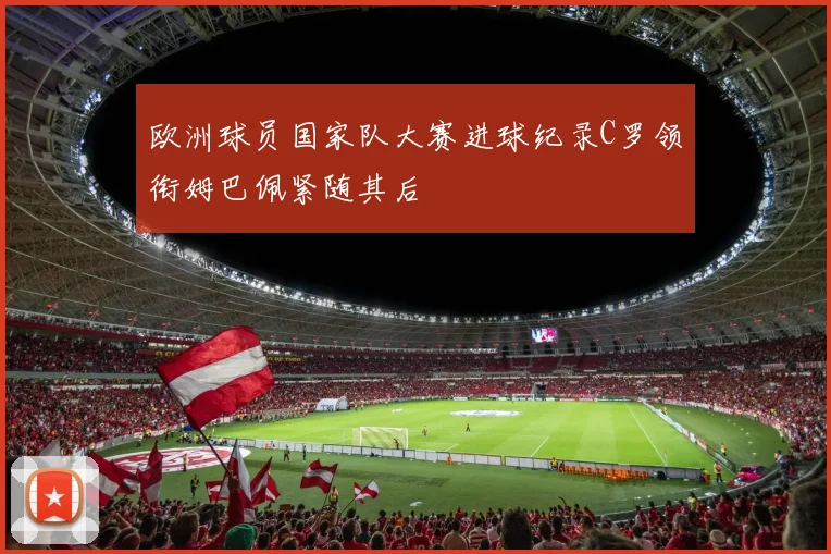 欧洲球员国家队大赛进球纪录C罗领衔姆巴佩紧随其后
