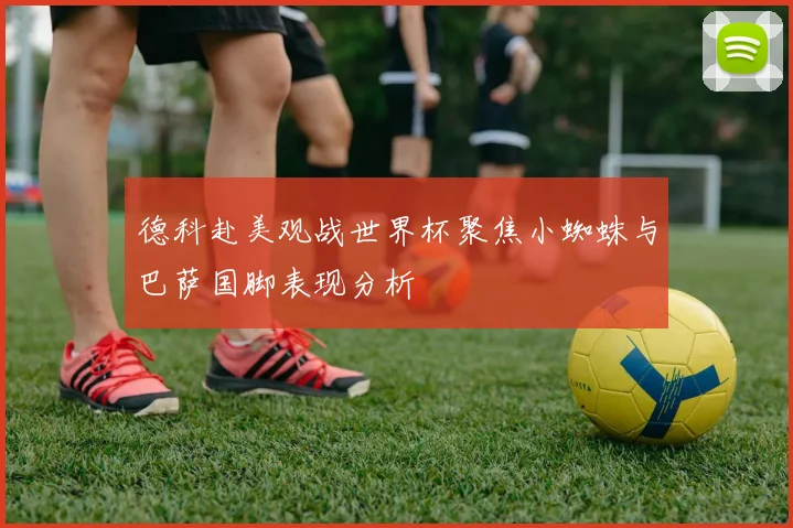 德科赴美观战世界杯聚焦小蜘蛛与巴萨国脚表现分析
