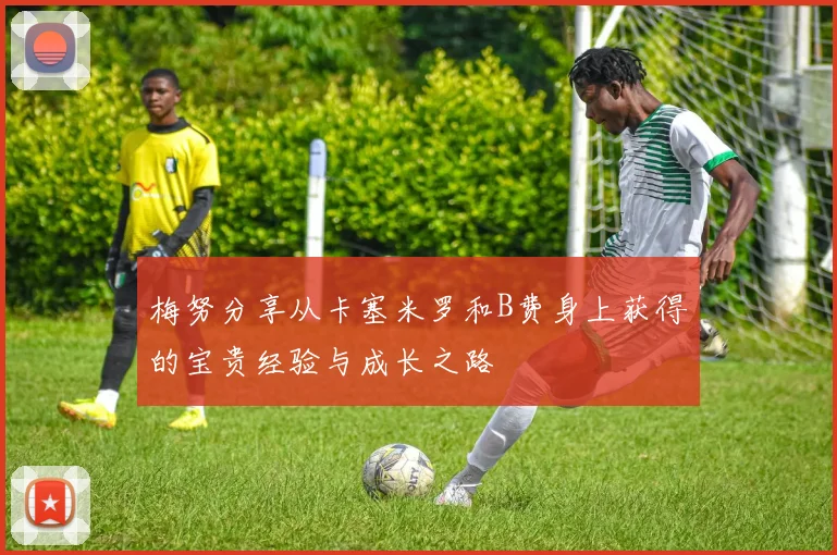 梅努分享从卡塞米罗和B费身上获得的宝贵经验与成长之路