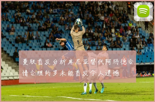 曼联首发分析库尼亚替代阿玛德合情合理约罗未能首发令人遗憾