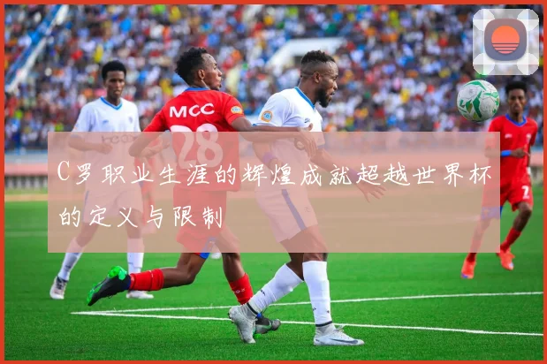 C罗职业生涯的辉煌成就超越世界杯的定义与限制