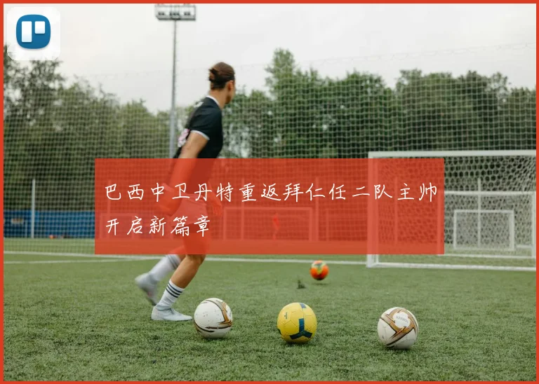 巴西中卫丹特重返拜仁任二队主帅开启新篇章