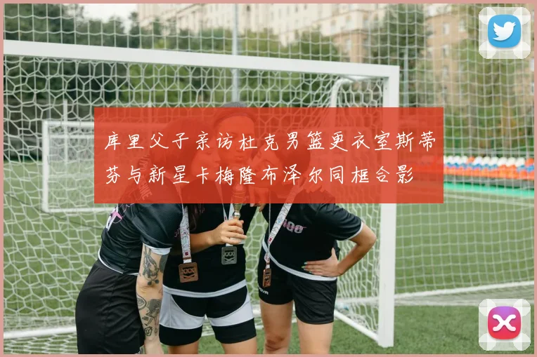 库里父子亲访杜克男篮更衣室斯蒂芬与新星卡梅隆布泽尔同框合影