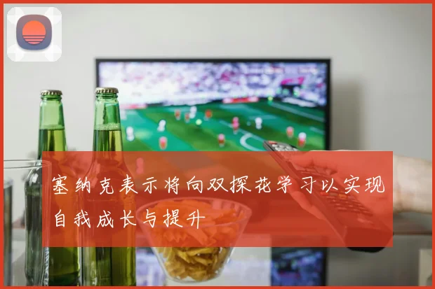塞纳克表示将向双探花学习以实现自我成长与提升