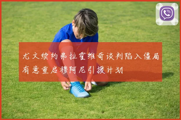 尤文续约弗拉霍维奇谈判陷入僵局有意重启穆阿尼引援计划