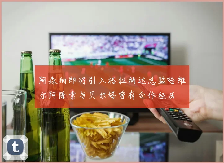 阿森纳即将引入格拉纳达总监哈维尔阿隆索与贝尔塔曾有合作经历