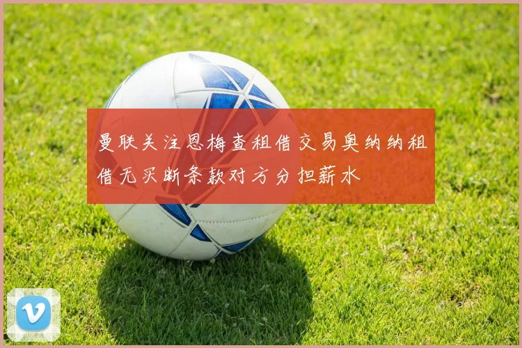 曼联关注恩梅查租借交易奥纳纳租借无买断条款对方分担薪水